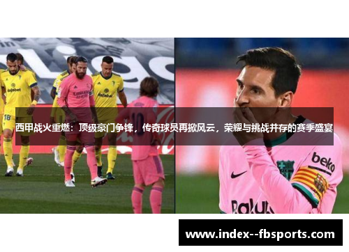 西甲战火重燃：顶级豪门争锋，传奇球员再掀风云，荣耀与挑战并存的赛季盛宴