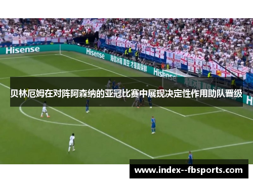 贝林厄姆在对阵阿森纳的亚冠比赛中展现决定性作用助队晋级