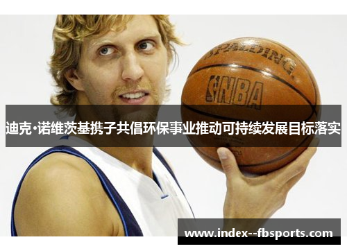 迪克·诺维茨基携子共倡环保事业推动可持续发展目标落实 迪克·诺维茨基携子共倡环保事业推动可持续发展目标落实