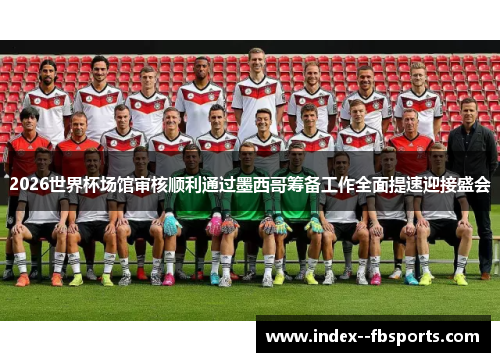 2026世界杯场馆审核顺利通过墨西哥筹备工作全面提速迎接盛会 2026世界杯场馆审核顺利通过墨西哥筹备工作全面提速迎接盛会