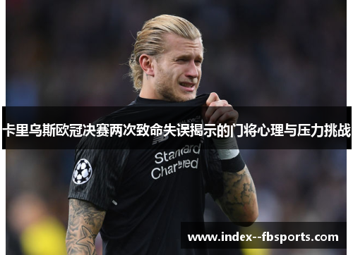 卡里乌斯欧冠决赛两次致命失误揭示的门将心理与压力挑战