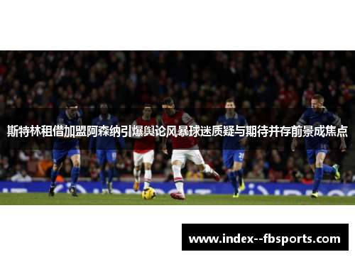 斯特林租借加盟阿森纳引爆舆论风暴球迷质疑与期待并存前景成焦点 斯特林租借加盟阿森纳引爆舆论风暴球迷质疑与期待并存前景成焦点