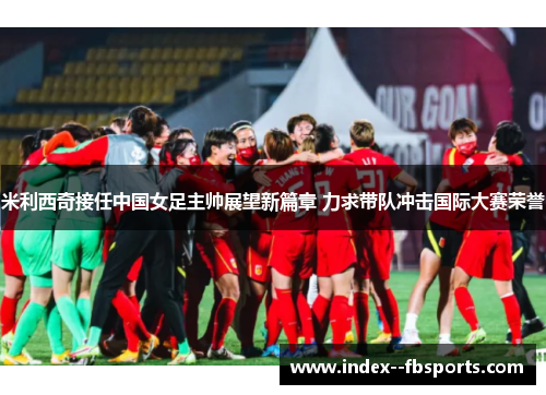 米利西奇接任中国女足主帅展望新篇章 力求带队冲击国际大赛荣誉 米利西奇接任中国女足主帅展望新篇章 力求带队冲击国际大赛荣誉