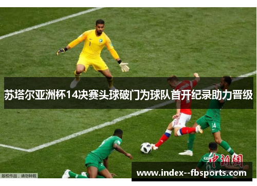 苏塔尔亚洲杯14决赛头球破门为球队首开纪录助力晋级 苏塔尔亚洲杯14决赛头球破门为球队首开纪录助力晋级