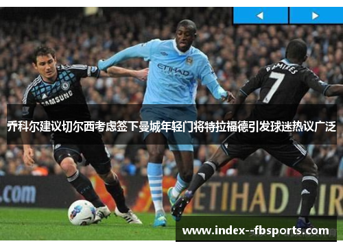 乔科尔建议切尔西考虑签下曼城年轻门将特拉福德引发球迷热议广泛 乔科尔建议切尔西考虑签下曼城年轻门将特拉福德引发球迷热议广泛