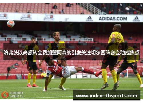 哈弗茨以高额转会费加盟阿森纳引发关注切尔西阵容变动成焦点