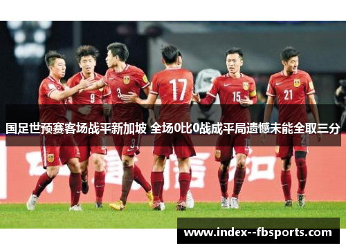 国足世预赛客场战平新加坡 全场0比0战成平局遗憾未能全取三分