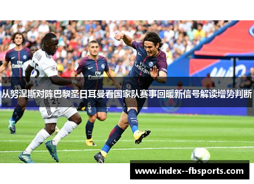 从努涅斯对阵巴黎圣日耳曼看国家队赛事回暖新信号解读增势判断 从努涅斯对阵巴黎圣日耳曼看国家队赛事回暖新信号解读增势判断