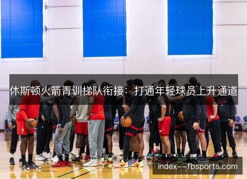 休斯顿火箭青训梯队衔接:打通年轻球员上升通道 休斯顿火箭青训梯队衔接:打通年轻球员上升通道