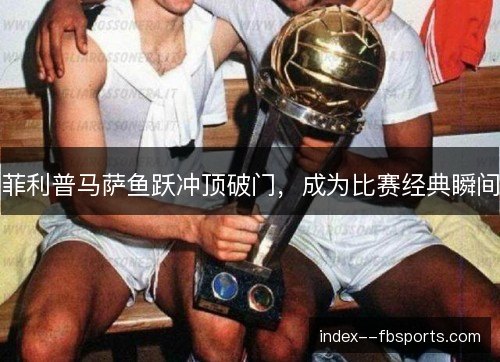 菲利普马萨鱼跃冲顶破门，成为比赛经典瞬间